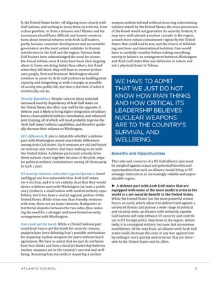 ATLANTIC COUNCIL	 5
Is the United States better off aligning more closely with
Gulf nations, and seeking to press them on reforms, from
a close position, or from a tenuous one? Obama and his
successors should have difficult and honest conversa-
tions about internal reforms with Arab Gulf leaders,
partly because economic development and accountable
governance are the most potent antidotes to Iranian
interference in the Gulf and the region. Various Arab
Gulf leaders have acknowledged the need for across-
the-board reform, even if some have been slow in going
about it. Some are doing better than others, but if and
when they fall short, they will have to answer to their
own people, first and foremost. Washington should
continue to assist its Arab Gulf partners in building state
capacity and integrating as wide a margin as possible
of society into public life, but that is the limit of what it
realistically can do.
Security dependency. Despite concern about potential
increased security dependency of Arab Gulf states on
the United States, the effect may well be the opposite. A
defense pact is likely to bring higher integration of military
forces, closer political-military consultation, and enhanced
joint training, all of which will most probably improve the
Arab Gulf states’ military capabilities, and therefore gradu-
ally decrease their reliance on Washington.
GCC differences. It also is debatable whether a defense
pact with Washington would exacerbate differences
among Arab Gulf states. Such tensions are old and based
on mistrust and rivalries that have nothing to do with
the United States. A defense pact could actually drive
these nations closer together because of the joint, regu-
lar political-military consultations among all those party
to such a pact.
US security relations with other regional partners. Israel
and Egypt are less vulnerable than Arab Gulf states
vis-à-vis Iran, and it is not entirely clear that they would
desire a defense pact with Washington (at least a public
one). Jordan is a small nation with modest military capa-
bilities, but it has been a crucial regional partner of the
United States. While it has less than friendly relations
with Iran, there are no major tensions, flashpoints or
territorial disputes between the two sides, thus reduc-
ing the need for a stronger and more formal security
arrangement with Washington.
Iran could get the bomb. While a US-Gulf defense pact
could lead Iran to get the bomb for security reasons,
analysts have been debating Iran’s possible motivations
for acquiring nuclear weapons for years without much
agreement. We have to admit that we just do not know
how Iran thinks and how critical its leadership believes
nuclear weapons are to the country’s survival and well-
being. Assuming Iran succeeds in acquiring a nuclear
weapon undetected and without incurring a devastating
military attack by the United States, the mere possession
of the bomb would not guarantee its security. Instead, it
may very well unleash a nuclear cascade in the region,
a much more robust containment regime by the United
States that could lead to war, and the return of debilitat-
ing sanctions and international isolation. Iran would
have to carefully consider before risking everything
merely to balance an arrangement between Washington
and Arab Gulf states that was defensive in nature and
not a physical threat to Tehran.
Benefits and Opportunities
The risks and concerns of a US-Gulf alliance also must
be weighed against actual and potential benefits and
opportunities that such an alliance would bring to US
strategic interests in an increasingly volatile and unpre-
dictable region:
►► A defense pact with Arab Gulf states that are
equipped with some of the most modern arms in the
world is a net security benefit to the United States.
While the United States has the most powerful armed
forces on earth, which allow it to defend itself against a
variety of threats and pursue a wide range of political
and security aims, an alliance with militarily capable
Gulf nations will only enhance US security and contrib-
ute to US foreign policy objectives in the region. Admit-
tedly, it is a marginal military increase, but an increase
nonetheless. At the very least, an alliance with Arab Gulf
states could decrease the costs of any war against Iran
by ending it more quickly and on terms that are favor-
able to the United States and its allies.
WE HAVE TO ADMIT
THAT WE JUST DO NOT
KNOW HOW IRAN THINKS
AND HOW CRITICAL ITS
LEADERSHIP BELIEVES
NUCLEAR WEAPONS
ARE TO THE COUNTRY’S
SURVIVAL AND
WELLBEING.
 