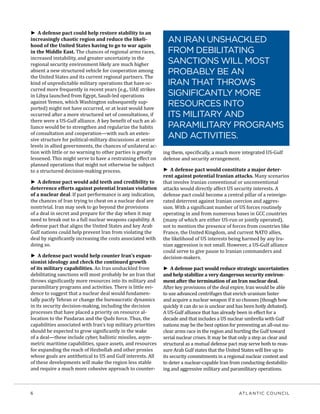 6	 ATLANTIC COUNCIL
►► A defense pact could help restore stability to an
increasingly chaotic region and reduce the likeli-
hood of the United States having to go to war again
in the Middle East. The chances of regional arms races,
increased instability, and greater uncertainty in the
regional security environment likely are much higher
absent a new structured vehicle for cooperation among
the United States and its current regional partners. The
kind of unpredictable military operations that have oc-
curred more frequently in recent years (e.g., UAE strikes
in Libya launched from Egypt, Saudi-led operations
against Yemen, which Washington subsequently sup-
ported) might not have occurred, or at least would have
occurred after a more structured set of consultations, if
there were a US-Gulf alliance. A key benefit of such an al-
liance would be to strengthen and regularize the habits
of consultation and cooperation—with such an exten-
sive structure for political-military discussions at senior
levels in allied governments, the chances of unilateral ac-
tion with little or no warning to other parties is greatly
lessened. This might serve to have a restraining effect on
planned operations that might not otherwise be subject
to a structured decision-making process.
►► A defense pact would add teeth and credibility to
deterrence efforts against potential Iranian violation
of a nuclear deal. If past performance is any indication,
the chances of Iran trying to cheat on a nuclear deal are
nontrivial. Iran may seek to go beyond the provisions
of a deal in secret and prepare for the day when it may
need to break out to a full nuclear weapons capability. A
defense pact that aligns the United States and key Arab
Gulf nations could help prevent Iran from violating the
deal by significantly increasing the costs associated with
doing so.
►► A defense pact would help counter Iran’s expan-
sionist ideology and check the continued growth
of its military capabilities. An Iran unshackled from
debilitating sanctions will most probably be an Iran that
throws significantly more resources into its military and
paramilitary programs and activities. There is little evi-
dence to suggest that a nuclear deal would fundamen-
tally pacify Tehran or change the bureaucratic dynamics
in its security decision-making, including the decision
processes that have placed a priority on resource al-
location to the Pasdaran and the Quds force. Thus, the
capabilities associated with Iran’s top military priorities
should be expected to grow significantly in the wake
of a deal—these include cyber, ballistic missiles, asym-
metric maritime capabilities, space assets, and resources
for expanding the reach of Hezbollah and other proxies
whose goals are antithetical to US and Gulf interests. All
of these developments will make the region less stable
and require a much more cohesive approach to counter-
ing them, specifically, a much more integrated US-Gulf
defense and security arrangement.
►► A defense pact would constitute a major deter-
rent against potential Iranian attacks. Many scenarios
that involve Iranian conventional or unconventional
attacks would directly affect US security interests. A
defense pact could become a central pillar of a reinvigo-
rated deterrent against Iranian coercion and aggres-
sion. With a significant number of US forces routinely
operating in and from numerous bases in GCC countries
(many of which are either US-run or jointly operated),
not to mention the presence of forces from countries like
France, the United Kingdom, and current NATO allies,
the likelihood of US interests being harmed by any Ira-
nian aggression is not small. However, a US-Gulf alliance
could serve to give pause to Iranian commanders and
decision-makers.
►► A defense pact would reduce strategic uncertainties
and help stabilize a very dangerous security environ-
ment after the termination of an Iran nuclear deal.
After key provisions of the deal expire, Iran would be able
to use advanced centrifuges that enrich uranium faster
and acquire a nuclear weapon if it so chooses (though how
quickly it can do so is unclear and has been hotly debated).
A US-Gulf alliance that has already been in effect for a
decade and that includes a US nuclear umbrella with Gulf
nations may be the best option for preventing an all-out nu-
clear arms race in the region and hurtling the Gulf toward
serial nuclear crises. It may be that only a step as clear and
structural as a mutual defense pact may serve both to reas-
sure Arab Gulf states that the United States will live up to
its security commitments in a regional nuclear context and
to deter a nuclear-capable Iran from conducting destabiliz-
ing and aggressive military and paramilitary operations.
AN IRAN UNSHACKLED
FROM DEBILITATING
SANCTIONS WILL MOST
PROBABLY BE AN
IRAN THAT THROWS
SIGNIFICANTLY MORE
RESOURCES INTO
ITS MILITARY AND
PARAMILITARY PROGRAMS
AND ACTIVITIES.
 