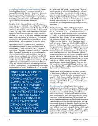 8	 ATLANTIC COUNCIL
A more formal multilateral security commitment. A more
formal multilateral security commitment would be a
more ambitious option than just a declaratory statement.
Such an option could “put meat on the bones” of a mere
statement but would not necessarily have to go as far as a
formal, legal, collective defense treaty. This intermediate
option could include a number of elements.
First, the United States and interested Gulf partners
could sign up to a politically—but not legally— binding
statement that would commit all parties to the collective
defense of the others. It could state that, in the event of
a crisis, any party to the statement could call for collec-
tive political-military consultations among committed
nation-states’ officials. It also could state that any threat
to any other party would be considered a threat to all
other parties and would result in consultations as well
as a full military response against threatening forces.
In order to reinforce such a statement, the relevant
military establishments of those signatories could be
tasked to work closely together to erect a combined
joint military command structure—à la NATO’s Supreme
Allied Command—that could serve as a military plan-
ning headquarters in peacetime and then scale up to
an operational headquarters in crisis and war. The US
Central Command (CENTCOM) already has more than
one headquarters that could (and in some ways, already
do) serve as the nucleus for such a structure. Thus, in
a way, this command structure would be a permanent,
standing Combined Joint Task Force Headquarters—per-
haps located at Al Dhafra Airbase in the UAE or another
key node in the Gulf military base network. This head-
quarters would be where the US and partner militaries
would plan together; map out and schedule proposed
exercises and training events; discuss evolutions in the
threat posed by Iran and other potential adversaries
such as ISIS; move forward on additional ways to deepen
military interoperability in tactics, techniques, and
procedures; and strengthen interoperability in military
equipment.
Finally, a standing political-military consultation
mechanism could be developed—which could be called
the US-Gulf Council, or UGC—that would link the na-
tions’ diplomatic efforts through routine consultations
(e.g., every six months) and could be called into emer-
gency session when needed. The UGC would replace
the ineffective US-GCC Strategic Cooperation Forum
(SCF), which has done very little, if anything, to seri-
ously strengthen the partnership. The UGC would be a
forum for the Secretary of State and relevant Gulf nation
foreign ministers to discuss their top priority concerns,
challenges, and opportunities. For example, if the UGC
had already existed, the Secretary of State likely would
have called it into session prior to and after every P5+1
negotiating session with the Iranians and other involved
nations. It would be the consultative body of first resort
whenever major issues arose that would merit bringing
together the involved nations’ most senior diplomats
and, when appropriate, heads of state. Thus, in a way,
the President’s invitation to GCC heads of state to come
to Camp David on May 14, 2015, could be considered the
forerunner of a UGC Summit.
This proposal would represent a significant upgrade
of the security relationship at a critical time. It would
not constitute rhetoric alone, but would position the
security establishments of all involved states to improve
their consultations and to greatly strengthen their
military cooperation to better address a very dynamic
security landscape.
Toward a new alliance. Weighing the above options, a
gradualist strategy makes the most sense: Beginning with
a declaration at the conclusion of the Summit, the United
States then could work with its Gulf partners to move
with alacrity toward a more formal multilateral commit-
ment. This step would entail very significant work among
the nations’ diplomatic and military establishments and
would represent enormous progress toward stabilizing the
US-Gulf relationship in an unstable environment and at a
historic time of transition across the global order. Once the
machinery undergirding the formal multilateral commit-
ment is fully in place and working effectively—which might
take some time to get right—then the United States and its
partners could seriously consider the ultimate step of mov-
ing toward a formal, legally binding defense treaty.
ONCE THE MACHINERY
UNDERGIRDING THE
FORMAL MULTILATERAL
COMMITMENT IS FULLY
IN PLACE AND WORKING
EFFECTIVELY . . . THEN
THE UNITED STATES AND
ITS PARTNERS COULD
SERIOUSLY CONSIDER
THE ULTIMATE STEP
OF MOVING TOWARD
A FORMAL, LEGALLY
BINDING DEFENSE TREATY.
 