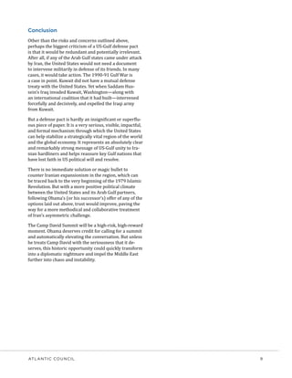 ATLANTIC COUNCIL	 9
Conclusion
Other than the risks and concerns outlined above,
perhaps the biggest criticism of a US-Gulf defense pact
is that it would be redundant and potentially irrelevant.
After all, if any of the Arab Gulf states came under attack
by Iran, the United States would not need a document
to intervene militarily in defense of its friends. In many
cases, it would take action. The 1990-91 Gulf War is
a case in point. Kuwait did not have a mutual defense
treaty with the United States. Yet when Saddam Hus-
sein’s Iraq invaded Kuwait, Washington—along with
an international coalition that it had built—intervened
forcefully and decisively, and expelled the Iraqi army
from Kuwait.
But a defense pact is hardly an insignificant or superflu-
ous piece of paper. It is a very serious, visible, impactful,
and formal mechanism through which the United States
can help stabilize a strategically vital region of the world
and the global economy. It represents an absolutely clear
and remarkably strong message of US-Gulf unity to Ira-
nian hardliners and helps reassure key Gulf nations that
have lost faith in US political will and resolve.
There is no immediate solution or magic bullet to
counter Iranian expansionism in the region, which can
be traced back to the very beginning of the 1979 Islamic
Revolution. But with a more positive political climate
between the United States and its Arab Gulf partners,
following Obama’s (or his successor’s) offer of any of the
options laid out above, trust would improve, paving the
way for a more methodical and collaborative treatment
of Iran’s asymmetric challenge.
The Camp David Summit will be a high-risk, high-reward
moment. Obama deserves credit for calling for a summit
and automatically elevating the conversation. But unless
he treats Camp David with the seriousness that it de-
serves, this historic opportunity could quickly transform
into a diplomatic nightmare and impel the Middle East
further into chaos and instability.
 