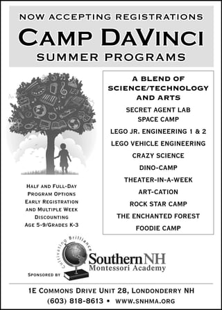 NOW ACCEPTING REGISTRATIONS

CAMP DAVINCI
    SUMMER PROGRAMS
                           A BLEND OF
                     SCIENCE/TECHNOLOGY
                            AND ARTS
                         SECRET AGENT LAB
                             SPACE CAMP
                     LEGO JR. ENGINEERING 1 & 2
                      LEGO VEHICLE ENGINEERING
                           CRAZY SCIENCE
                             DINO-CAMP
                         THEATER-IN-A-WEEK
Half and Full-Day
 Program Options             ART-CATION
Early Registration        ROCK STAR CAMP
and Multiple Week
   Discounting         THE ENCHANTED FOREST
Age 5-9/Grades K-3
                            FOODIE CAMP




 Sponsored by

 1E Commons Drive Unit 28, Londonderry NH
      (603) 818-8613 • www.snhma.org
 