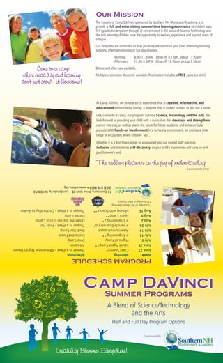 Our Mission
                                                  The mission of Camp DaVinci, sponsored by Southern NH Montessori Academy, is to
                                                  provide a rich and entertaining summer-time learning experience to children ages
                                                  5-9 (grades kindergarten through 3) concentrated in the areas of Science, Technology and
                                                  the Arts whereby children have the opportunity to explore, experience and expand areas of
                                                  intrigue.
                                                  Our programs are structured so that you have the option of your child attending morning
                                                  sessions, afternoon sessions or full-day sessions.
                                                                 Morning:       8:30-11:30AM (drop-off 8:15am, pickup 11:30am)
                                                                 Afternoon:     12:30-3:30PM (drop-off 12:15pm, pickup 3:30pm)

             Come to a camp                       Before and after-care available.

     where creativity and learning                Multiple registration discounts available. Registration includes a FREE camp tee shirt!

     don’t just grow - it blossoms!


                                                  At Camp DaVinci, we provide a rich experience that is creative, informative, and
                                                  educational without being boring; a program that is looked forward to and not a battle.

                                                  Like, Leonardo da Vinci, our programs balance Science, Technology and the Arts. We
                                                  look forward to providing your child with a curriculum that develops and strengthens
                                                  current interests, as well as plants the seeds for future academic and extracurricular
                                                  pursuits. With hands-on involvement in a nurturing environment, we provide a wide
                                                  range of encounters where children “do”.

                                                  Whether it is a ﬁrst time camper or a seasoned pro, our trained staff practices
                                                  inclusion and shepherds self-discovery, so your child’s experiences will carry on well
                                                  past Summer’s end.


                                                  The noblest pleasure is the joy of understanding.
                                                                                                                        - Leonardo da Vinci




            (603) 818-8613 • www.snhma.org
            1E Commons Drive Unit 28 • Londonderry, NH 03053


                                                               **Courtesy of Mad Science
                                                               *Courtesy of All About Learning
Theater in a Week - On the Way to Avalon        Moving with Science**                Aug 16
Foodie Camp                                     Space Camp**                         Aug 9
Under the Big Top (Circus Camp)                 Jr Engineering 2*                    Aug 2
Theater in a Week - Peter Pan                   Jr Vehicle Engineering*              July 26
Rock Star Camp                                  Adventures in space                  July 19
Enchanted Forest                                Jr Engineering 1*                    July 12
Dino-Camp                                       Flights of Fancy                     July 5
Art-cation                                      Secret Agent Camp**                  June 28
Theater in a Week – Midsummer Night’s Dream     Crazy Science*                       June 21
Afternoon                                       Morning                              Week
                                   PROGRAM SCHEDULE



                                          Camp DaVinci
                                           Summer Programs
                                                          A Blend of Science/Technology
                                                                  and the Arts
                                                               Half and Full Day Program Options

                                                                                        Sponsored By:




                         Creativity Blooms Everywhere!
 