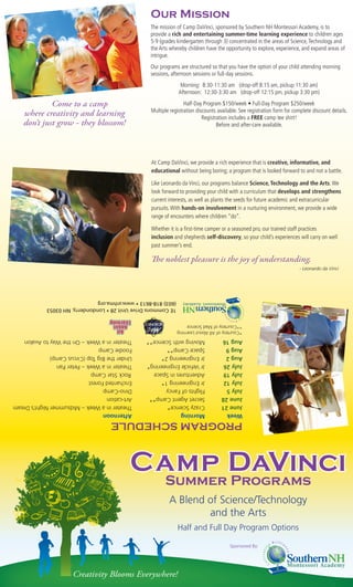 Our Mission
                                                  The mission of Camp DaVinci, sponsored by Southern NH Montessori Academy, is to
                                                  provide a rich and entertaining summer-time learning experience to children ages
                                                  5-9 (grades kindergarten through 3) concentrated in the areas of Science, Technology and
                                                  the Arts whereby children have the opportunity to explore, experience, and expand areas of
                                                  intrigue.
                                                  Our programs are structured so that you have the option of your child attending morning
                                                  sessions, afternoon sessions or full-day sessions.
                                                                Morning: 8:30-11:30 am (drop-off 8:15 am, pickup 11:30 am)
                                                               Afternoon: 12:30-3:30 am (drop-off 12:15 pm, pickup 3:30 pm)

            Come to a camp                                        Half-Day Program $150/week • Full-Day Program $250/week
                                                  Multiple registration discounts available. See registration form for complete discount details.
   where creativity and learning                                           Registration includes a FREE camp tee shirt!
   don’t just grow - they blossom!                                                Before and after-care available.




                                                  At Camp DaVinci, we provide a rich experience that is creative, informative, and
                                                  educational without being boring; a program that is looked forward to and not a battle.

                                                  Like Leonardo da Vinci, our programs balance Science, Technology and the Arts. We
                                                  look forward to providing your child with a curriculum that develops and strengthens
                                                  current interests, as well as plants the seeds for future academic and extracurricular
                                                  pursuits. With hands-on involvement in a nurturing environment, we provide a wide
                                                  range of encounters where children “do”.

                                                  Whether it is a ﬁrst-time camper or a seasoned pro, our trained staff practices
                                                  inclusion and shepherds self-discovery, so your child’s experiences will carry on well
                                                  past summer’s end.

                                                  The noblest pleasure is the joy of understanding.
                                                                                                                         - Leonardo da Vinci




            (603) 818-8613 • www.snhma.org
            1E Commons Drive Unit 28 • Londonderry, NH 03053


                                                               **Courtesy of Mad Science
                                                               *Courtesy of All About Learning
Theater in a Week – On the Way to Avalon        Moving with Science**               Aug 16
Foodie Camp                                     Space Camp**                        Aug 9
Under the Big Top (Circus Camp)                 Jr Engineering 2*                   Aug 2
Theater in a Week – Peter Pan                   Jr Vehicle Engineering*             July 26
Rock Star Camp                                  Adventures in Space                 July 19
Enchanted Forest                                Jr Engineering 1*                   July 12
Dino-Camp                                       Flights of Fancy                    July 5
Art-cation                                      Secret Agent Camp**                 June 28
Theater in a Week – Midsummer Night’s Dream     Crazy Science*                      June 21
Afternoon                                       Morning                             Week
                                   PROGRAM SCHEDULE



                                          Camp DaVinci
                                           Summer Programs
                                                          A Blend of Science/Technology
                                                                  and the Arts
                                                               Half and Full Day Program Options

                                                                                        Sponsored By:




                     Creativity Blooms Everywhere!
 