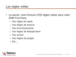 Les règles métier
• Le secret, c'est d'inclure VOS règles métier dans votre
DMP First Party
– Vos règles de rejets
– Vos règles de transco
– Vos enrichissements
– Vos règles de déduplication
– Vos scores
– Vos règles de purges
– Etc…
27/06/2014Le premier réseau des Professionnels du Marketing 15
 