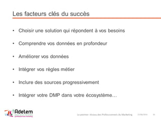 Les facteurs clés du succès
• Choisir une solution qui répondent à vos besoins
• Comprendre vos données en profondeur
• Améliorer vos données
• Intégrer vos règles métier
• Inclure des sources progressivement
• Intégrer votre DMP dans votre écosystème…
27/06/2014Le premier réseau des Professionnels du Marketing 16
 