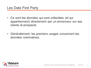 Les Data First Party
• Ce sont les données qui sont collectées (et qui
appartiennent) directement par un annonceur sur ses
clients et prospects.
• Généralement, les premiers usages concernent les
données nominatives.
27/06/2014Le premier réseau des Professionnels du Marketing 4
 