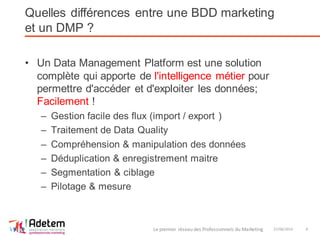 Quelles différences entre une BDD marketing
et un DMP ?
• Un Data Management Platform est une solution
complète qui apporte de l'intelligence métier pour
permettre d'accéder et d'exploiter les données;
Facilement !
– Gestion facile des flux (import / export )
– Traitement de Data Quality
– Compréhension & manipulation des données
– Déduplication & enregistrement maitre
– Segmentation & ciblage
– Pilotage & mesure
27/06/2014Le premier réseau des Professionnels du Marketing 8
 