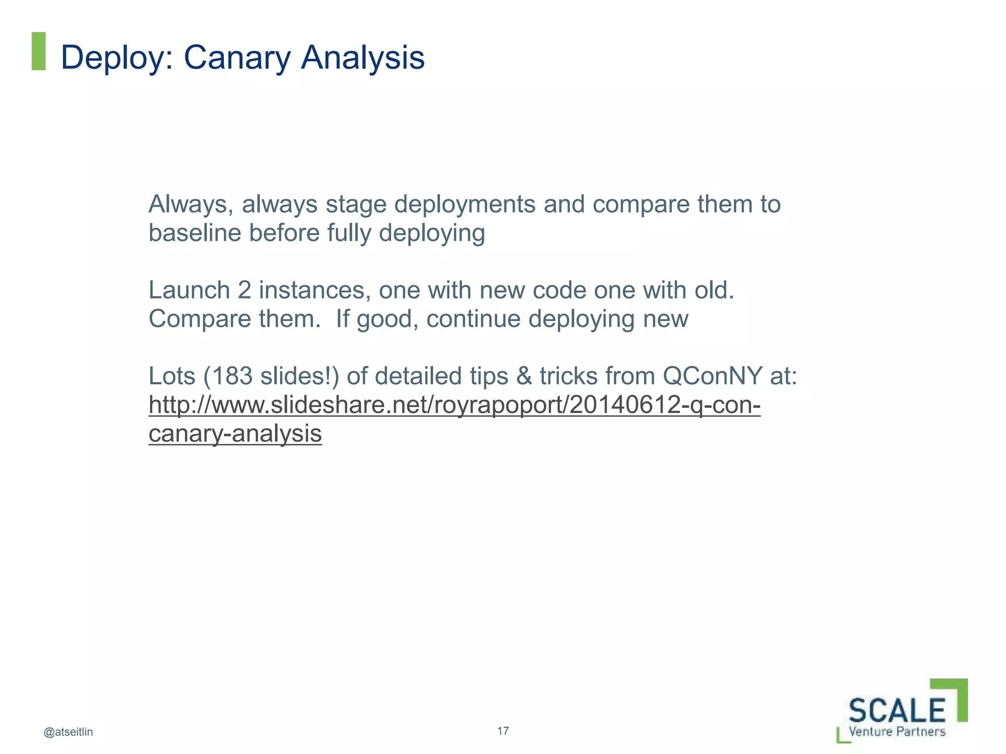 17@atseitlin
Deploy: Canary Analysis
Always, always stage deployments and compare them to
baseline before fully deploying
Launch 2 instances, one with new code one with old.
Compare them. If good, continue deploying new
Lots (183 slides!) of detailed tips & tricks from QConNY at:
http://www.slideshare.net/royrapoport/20140612-q-con-
canary-analysis
 