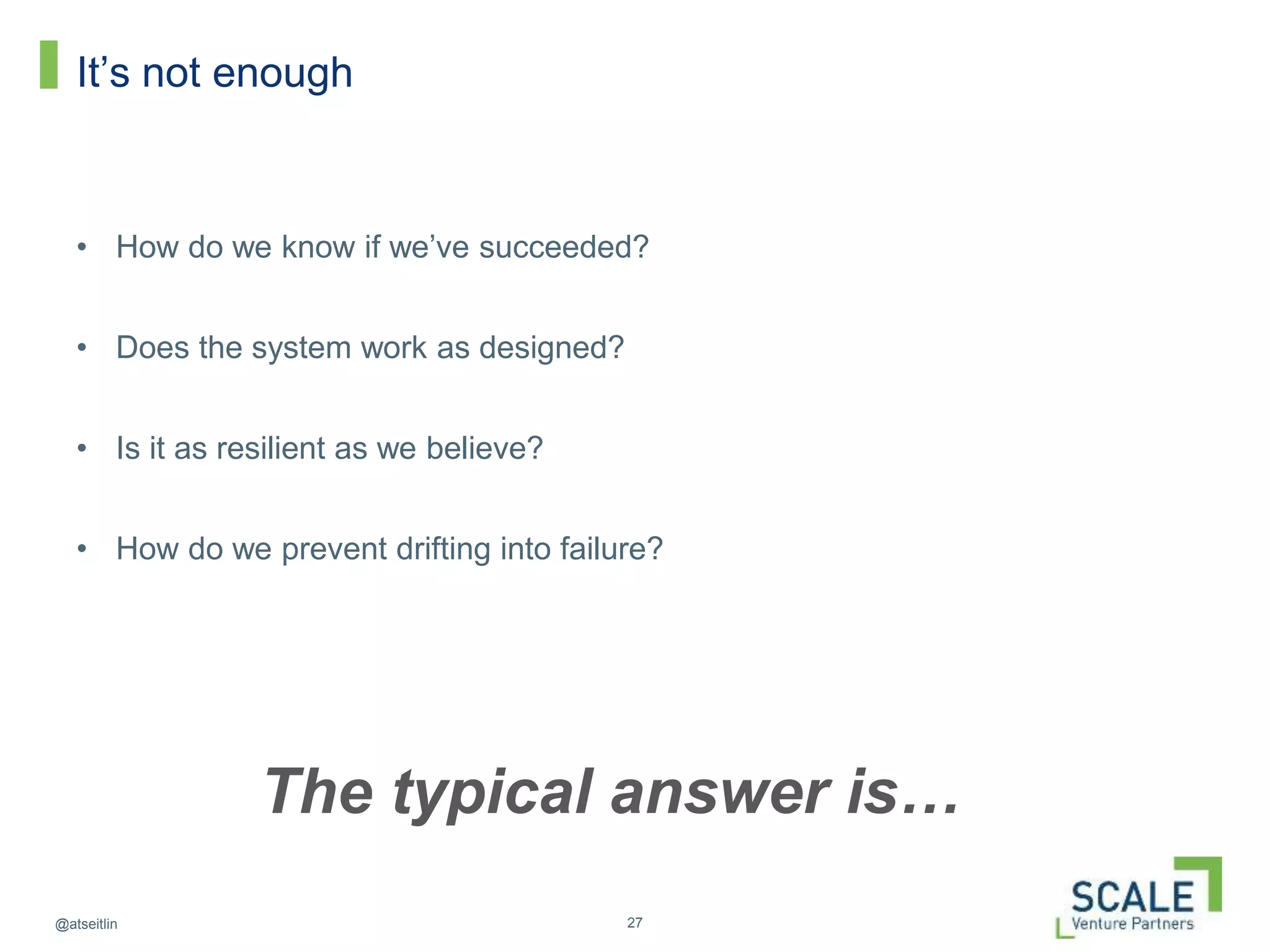 27@atseitlin
It’s not enough
• How do we know if we’ve succeeded?
• Does the system work as designed?
• Is it as resilient as we believe?
• How do we prevent drifting into failure?
The typical answer is…
 