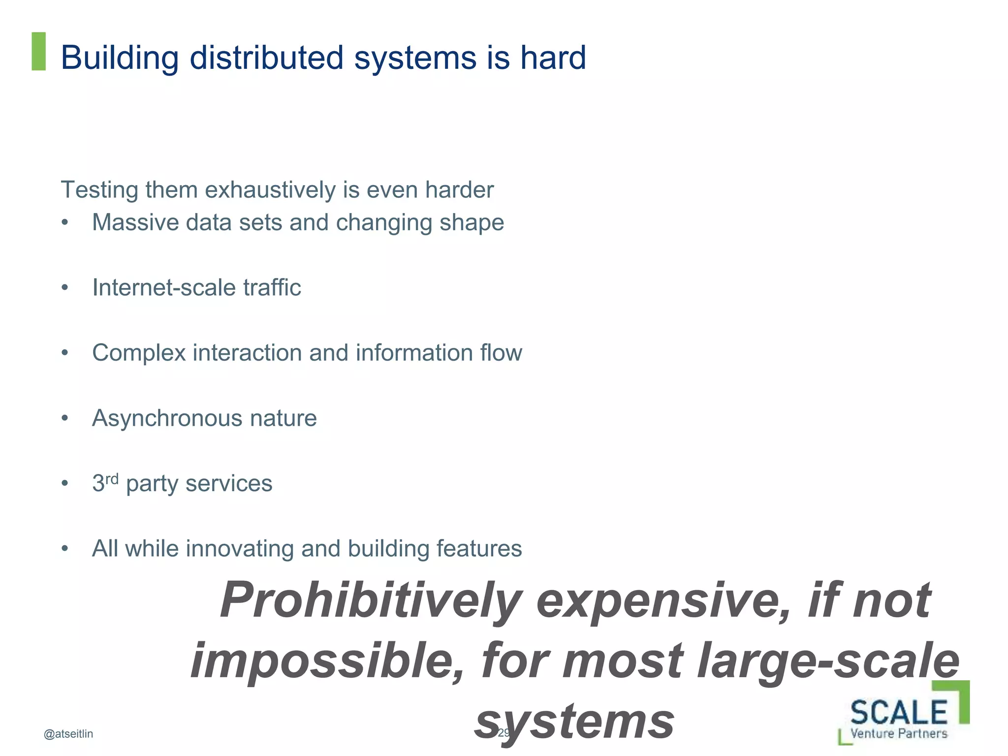 29@atseitlin
Building distributed systems is hard
Testing them exhaustively is even harder
• Massive data sets and changing shape
• Internet-scale traffic
• Complex interaction and information flow
• Asynchronous nature
• 3rd party services
• All while innovating and building features
Prohibitively expensive, if not
impossible, for most large-scale
systems
 