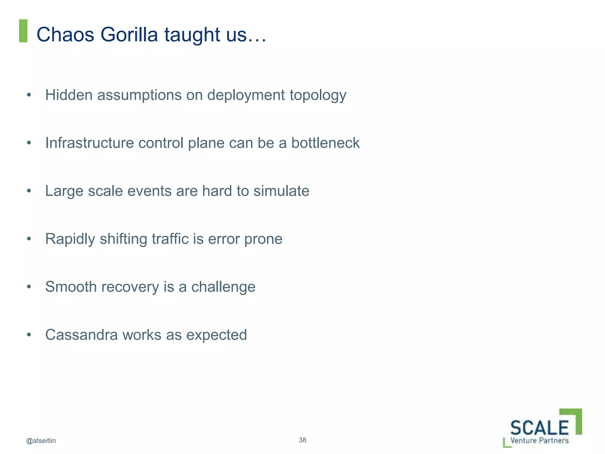 38@atseitlin
Chaos Gorilla taught us…
• Hidden assumptions on deployment topology
• Infrastructure control plane can be a bottleneck
• Large scale events are hard to simulate
• Rapidly shifting traffic is error prone
• Smooth recovery is a challenge
• Cassandra works as expected
 