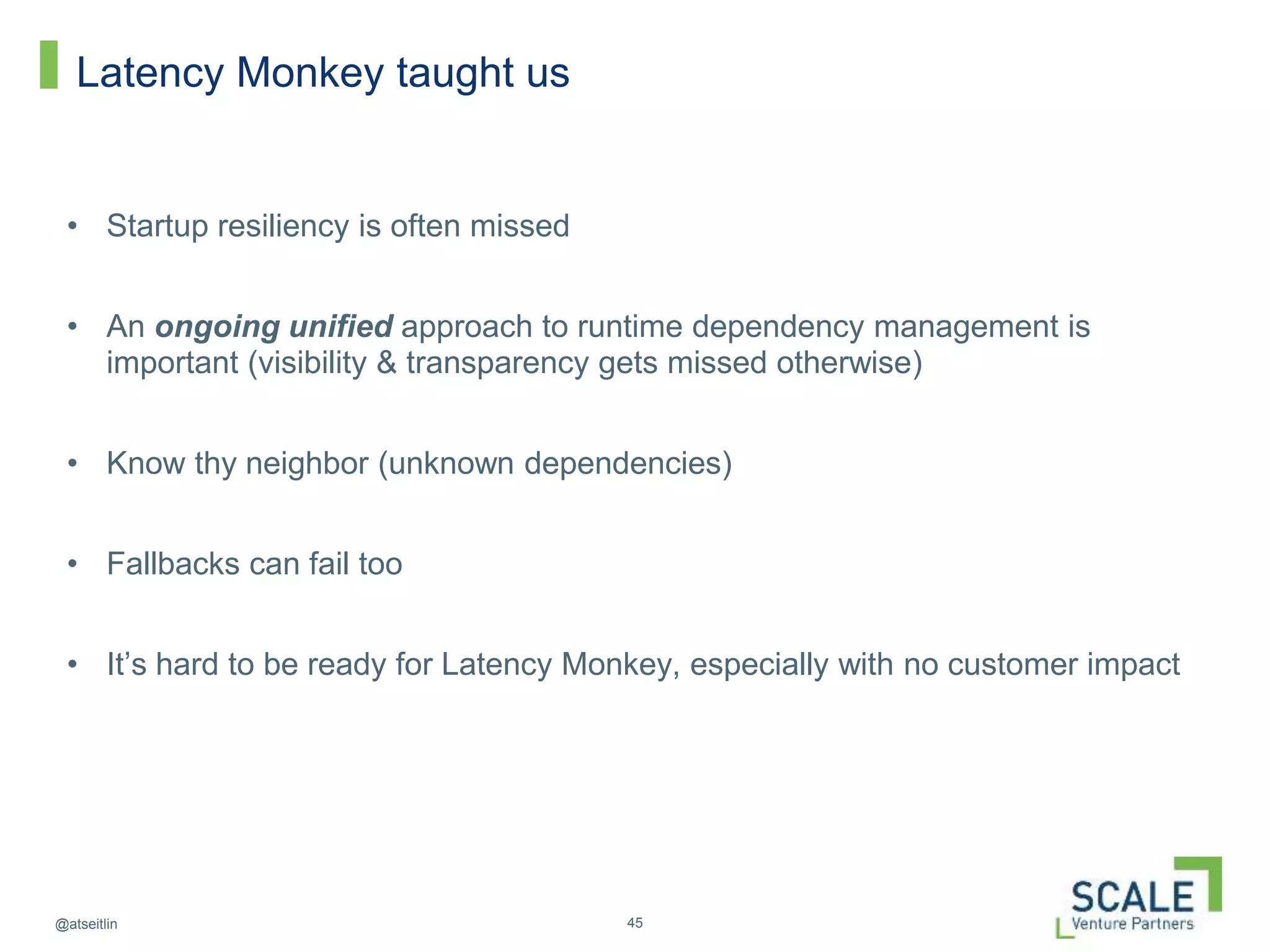 45@atseitlin
Latency Monkey taught us
• Startup resiliency is often missed
• An ongoing unified approach to runtime dependency management is
important (visibility & transparency gets missed otherwise)
• Know thy neighbor (unknown dependencies)
• Fallbacks can fail too
• It’s hard to be ready for Latency Monkey, especially with no customer impact
 