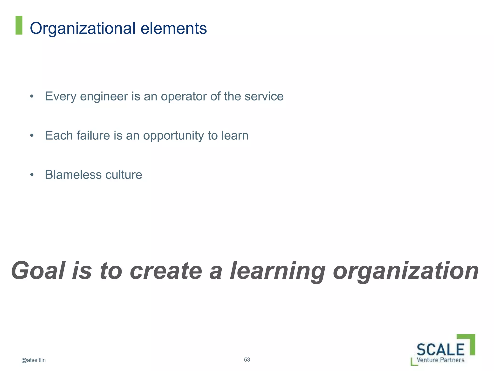 53@atseitlin
Organizational elements
• Every engineer is an operator of the service
• Each failure is an opportunity to learn
• Blameless culture
Goal is to create a learning organization
 