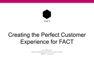 Creating the Perfect Customer
Experience for FACT
Jen Chapman
Head of Marketing & Communications, FACT
@FACT_liverpool
 
