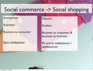 Social commerce -> Social shopping
    Anonymitet             Nätverk

    Kvantitet              Kvalitet

    Business to consumer   Business to consumer &
                           business to business

    Egna webbplatser       På andras webbplatser /
                           applikationer




onsdag den 1 juni 2011
 