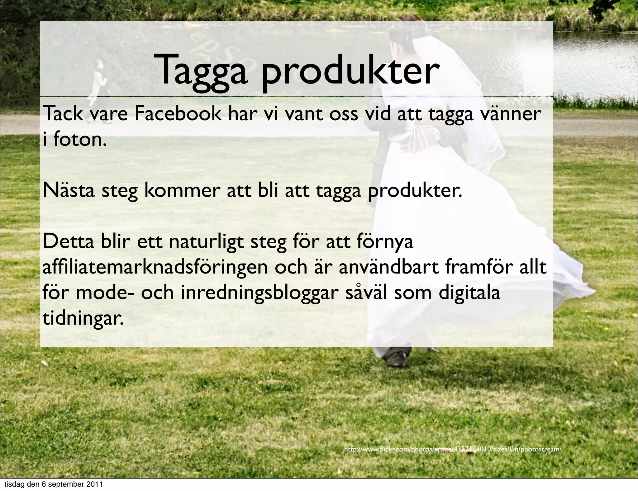 Tagga produkter
          Tack vare Facebook har vi vant oss vid att tagga vänner
          i foton.

          Nästa steg kommer att bli att tagga produkter.

          Detta blir ett naturligt steg för att förnya
          afﬁliatemarknadsföringen och är användbart framför allt
          för mode- och inredningsbloggar såväl som digitala
          tidningar.




                                           http://www.ﬂickr.com/photos/epsos/4327124010/sizes/l/in/photostream/



tisdag den 6 september 2011
 