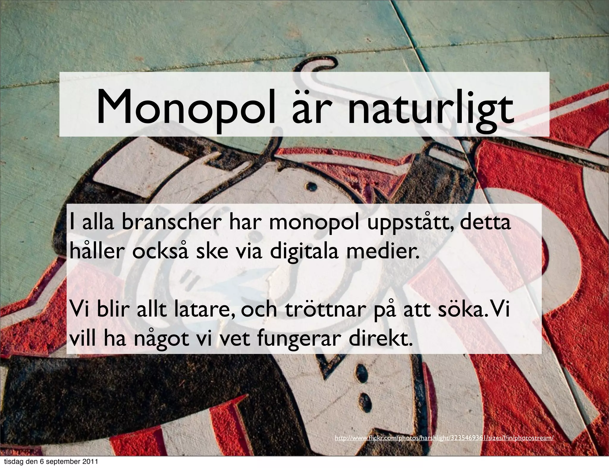 Monopol är naturligt

                  I alla branscher har monopol uppstått, detta
                  håller också ske via digitala medier.

                  Vi blir allt latare, och tröttnar på att söka.Vi
                  vill ha något vi vet fungerar direkt.


                                              http://www.ﬂickr.com/photos/harshlight/3235469361/sizes/l/in/photostream/


tisdag den 6 september 2011
 