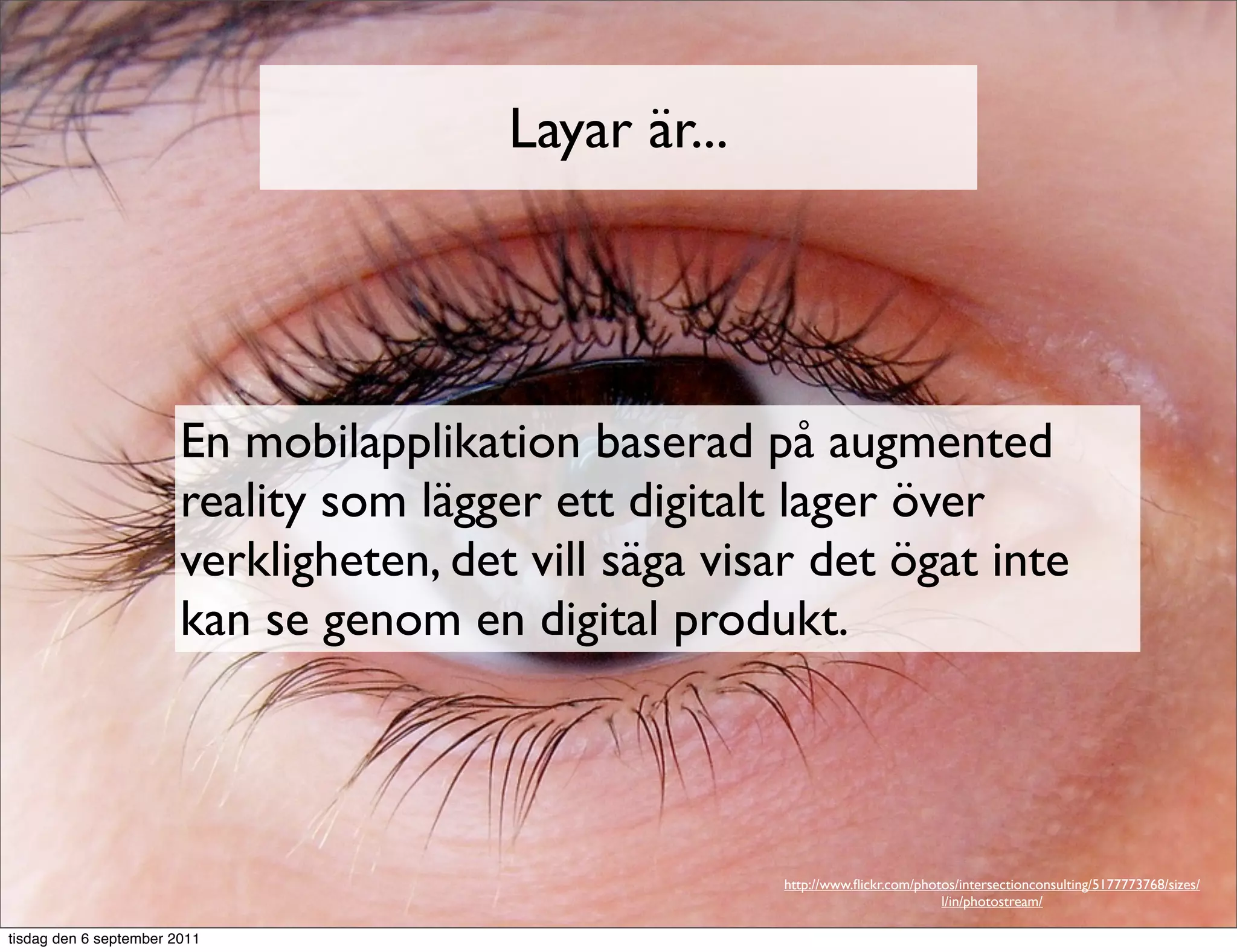 Layar är...




                        En mobilapplikation baserad på augmented
                        reality som lägger ett digitalt lager över
                        verkligheten, det vill säga visar det ögat inte
                        kan se genom en digital produkt.




                                                       http://www.ﬂickr.com/photos/intersectionconsulting/5177773768/sizes/
                                                                                l/in/photostream/

tisdag den 6 september 2011
 