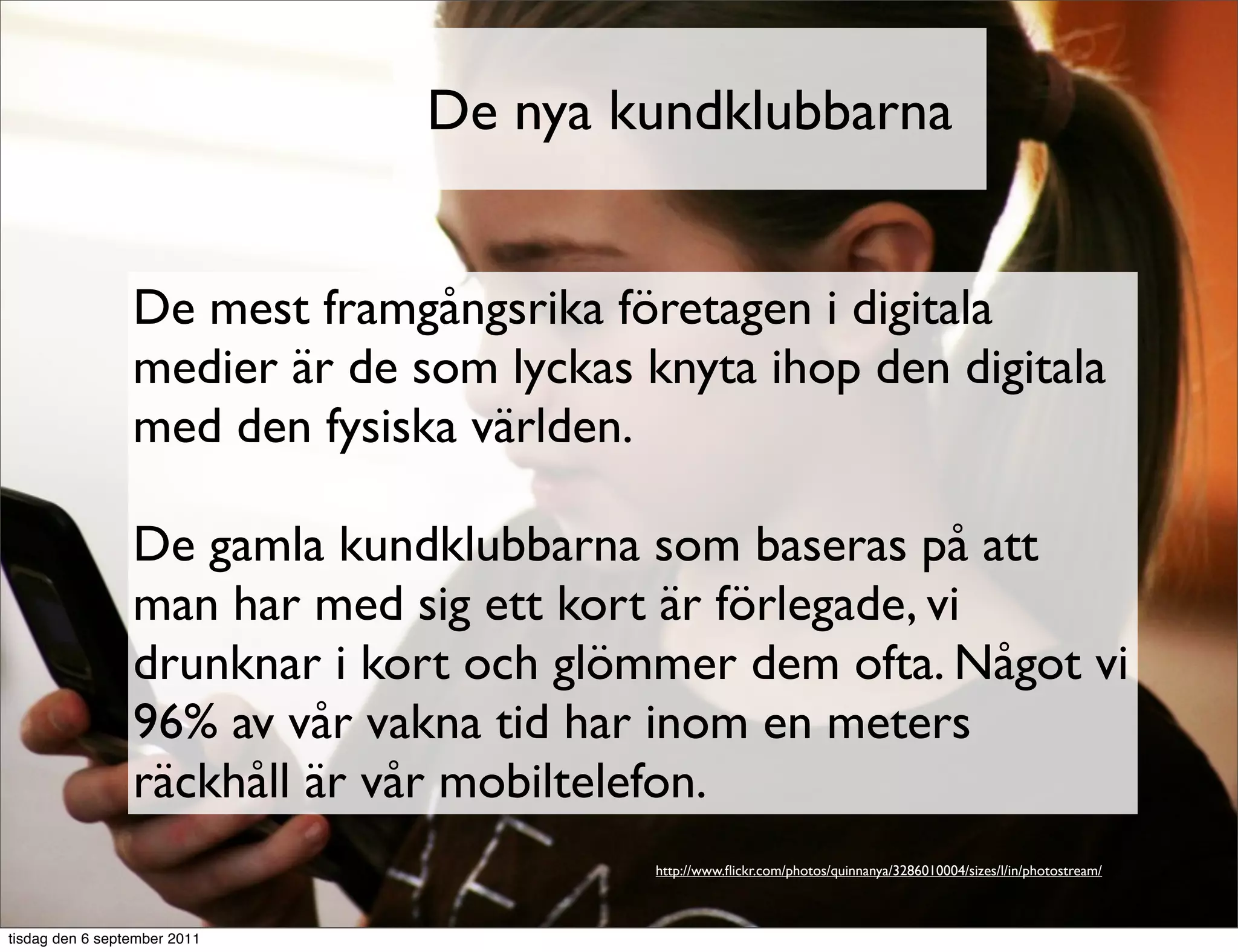 De nya kundklubbarna


                 De mest framgångsrika företagen i digitala
                 medier är de som lyckas knyta ihop den digitala
                 med den fysiska världen.

                 De gamla kundklubbarna som baseras på att
                 man har med sig ett kort är förlegade, vi
                 drunknar i kort och glömmer dem ofta. Något vi
                 96% av vår vakna tid har inom en meters
                 räckhåll är vår mobiltelefon.
                                          http://www.ﬂickr.com/photos/quinnanya/3286010004/sizes/l/in/photostream/



tisdag den 6 september 2011
 