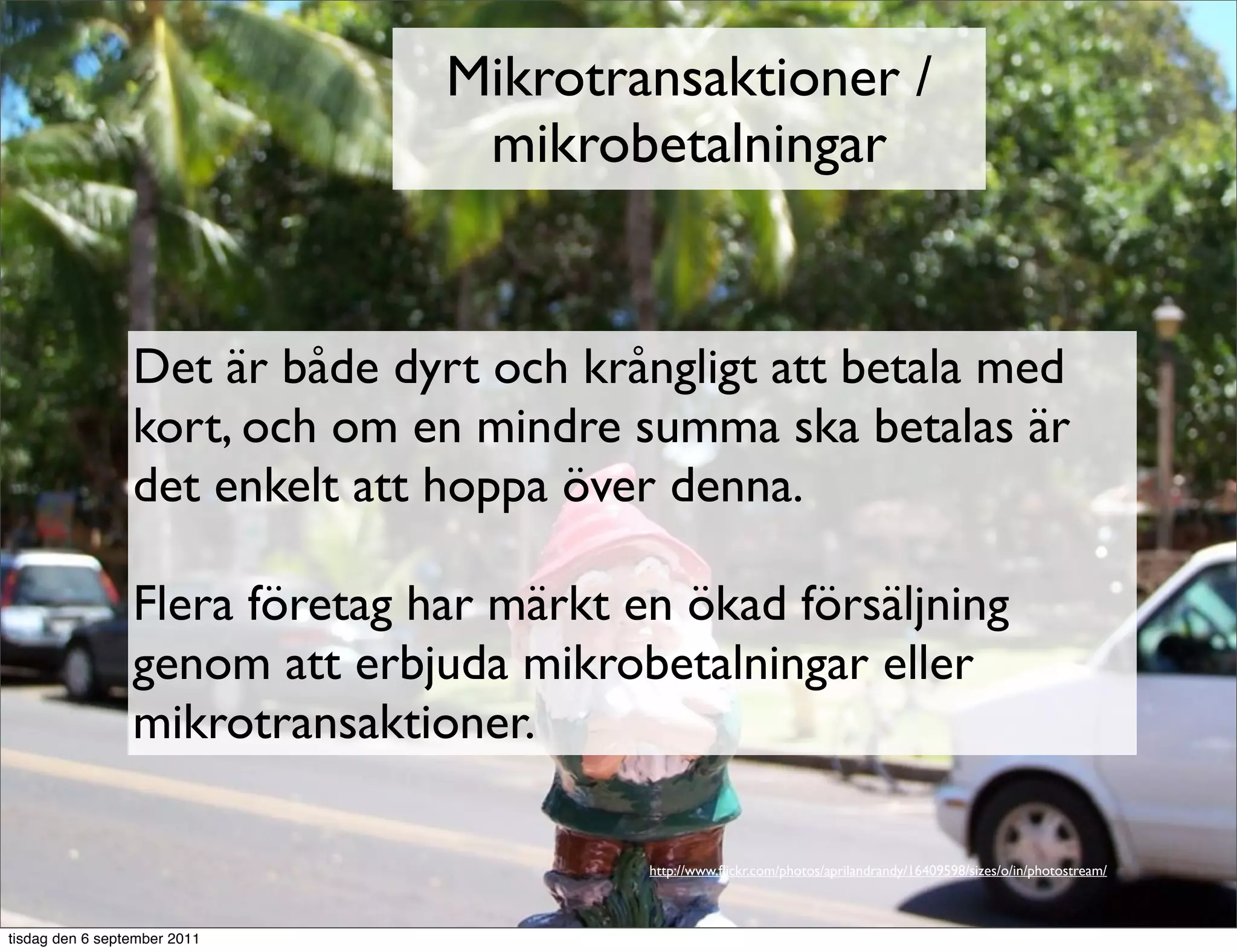 Mikrotransaktioner /
                                 mikrobetalningar


                 Det är både dyrt och krångligt att betala med
                 kort, och om en mindre summa ska betalas är
                 det enkelt att hoppa över denna.

                 Flera företag har märkt en ökad försäljning
                 genom att erbjuda mikrobetalningar eller
                 mikrotransaktioner.

                                          http://www.ﬂickr.com/photos/aprilandrandy/16409598/sizes/o/in/photostream/



tisdag den 6 september 2011
 