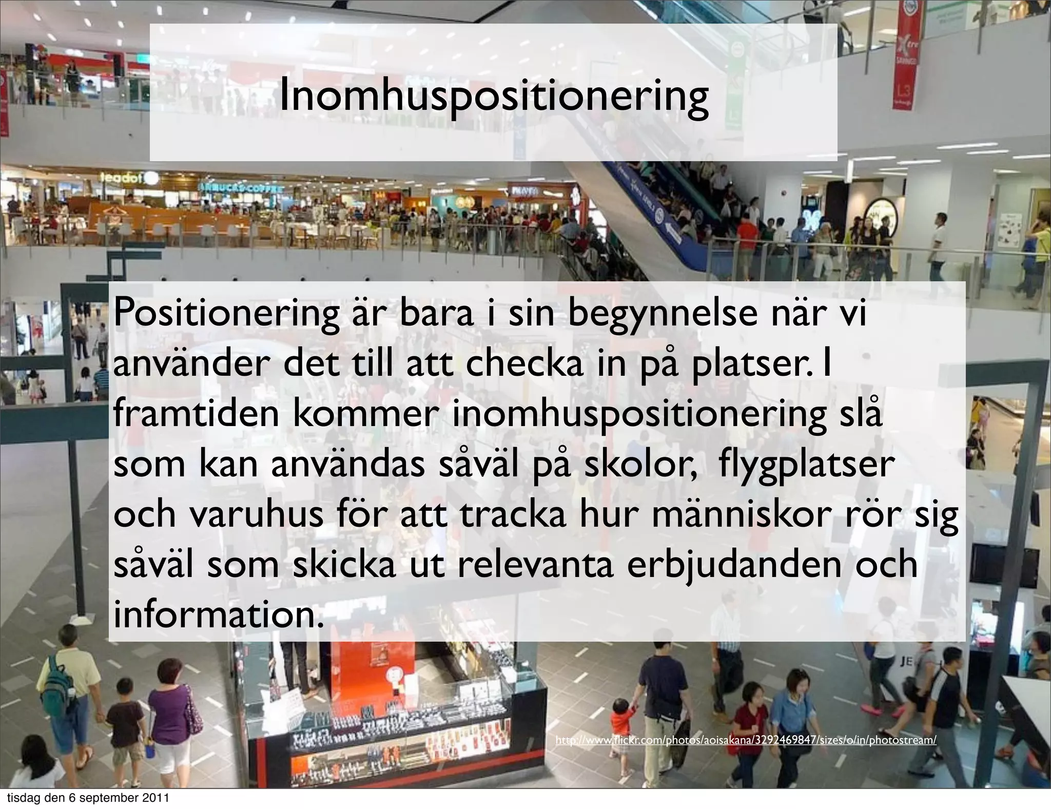 Inomhuspositionering



                 Positionering är bara i sin begynnelse när vi
                 använder det till att checka in på platser. I
                 framtiden kommer inomhuspositionering slå
                 som kan användas såväl på skolor, ﬂygplatser
                 och varuhus för att tracka hur människor rör sig
                 såväl som skicka ut relevanta erbjudanden och
                 information.

                                          http://www.ﬂickr.com/photos/aoisakana/3292469847/sizes/o/in/photostream/



tisdag den 6 september 2011
 
