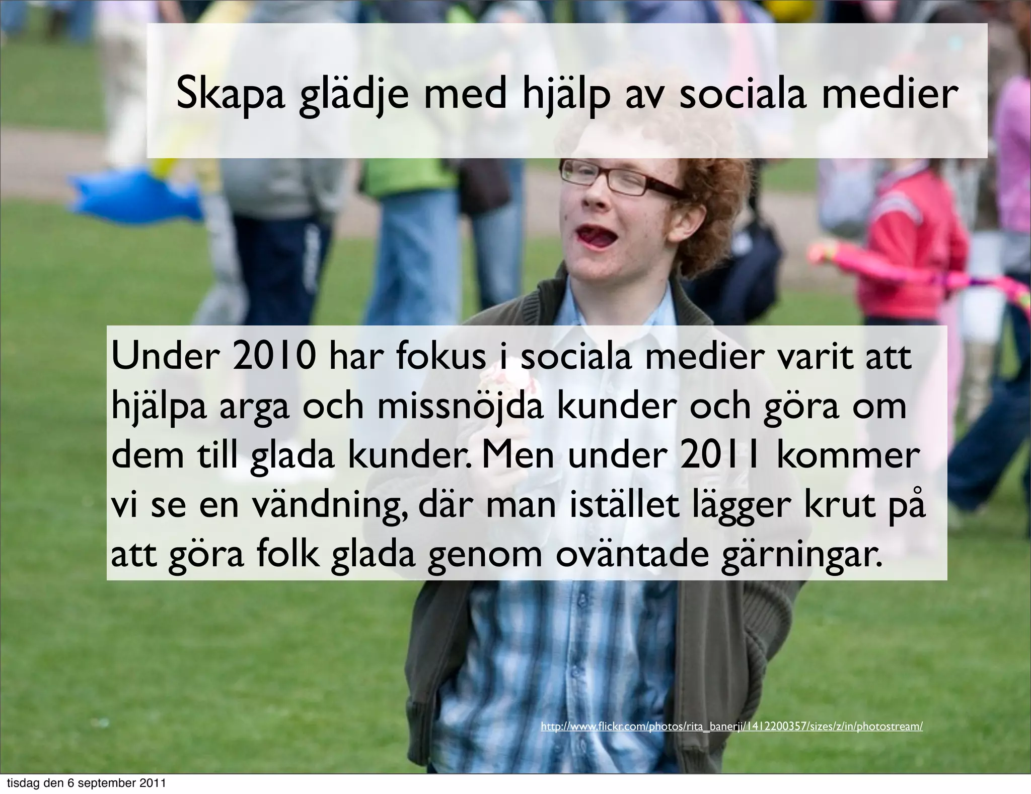 Skapa glädje med hjälp av sociala medier




                 Under 2010 har fokus i sociala medier varit att
                 hjälpa arga och missnöjda kunder och göra om
                 dem till glada kunder. Men under 2011 kommer
                 vi se en vändning, där man istället lägger krut på
                 att göra folk glada genom oväntade gärningar.


                                                http://www.ﬂickr.com/photos/rita_banerji/1412200357/sizes/z/in/photostream/



tisdag den 6 september 2011
 