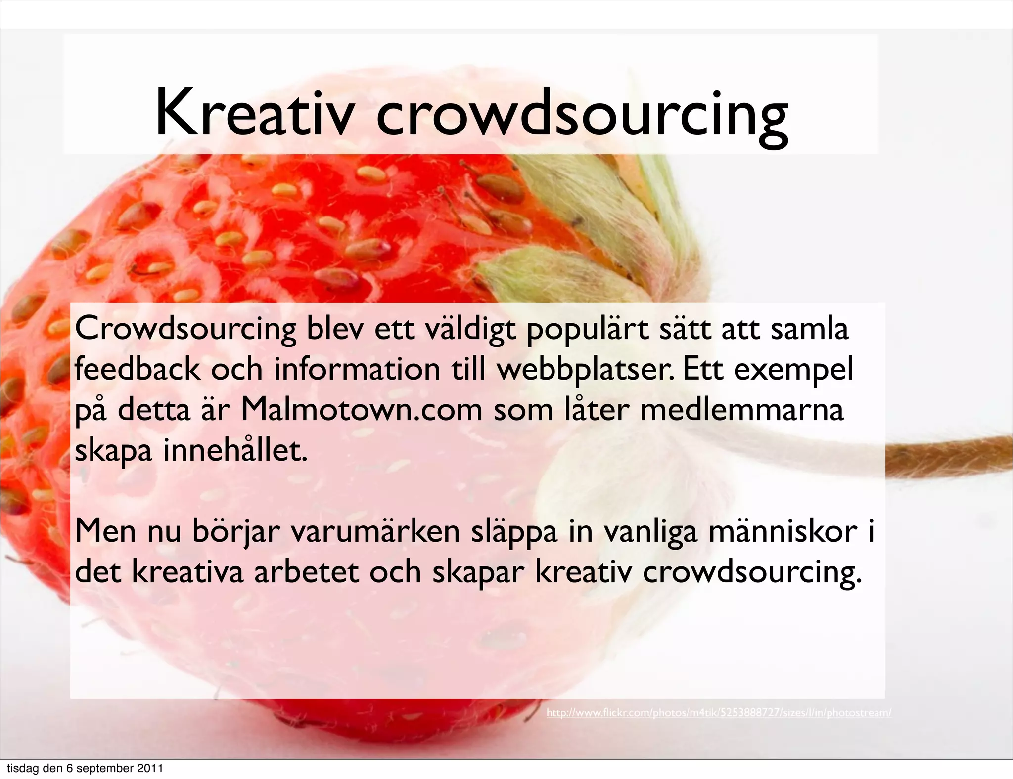 Kreativ crowdsourcing

           Crowdsourcing blev ett väldigt populärt sätt att samla
           feedback och information till webbplatser. Ett exempel
           på detta är Malmotown.com som låter medlemmarna
           skapa innehållet.

           Men nu börjar varumärken släppa in vanliga människor i
           det kreativa arbetet och skapar kreativ crowdsourcing.


                                           http://www.ﬂickr.com/photos/m4tik/5253888727/sizes/l/in/photostream/



tisdag den 6 september 2011
 
