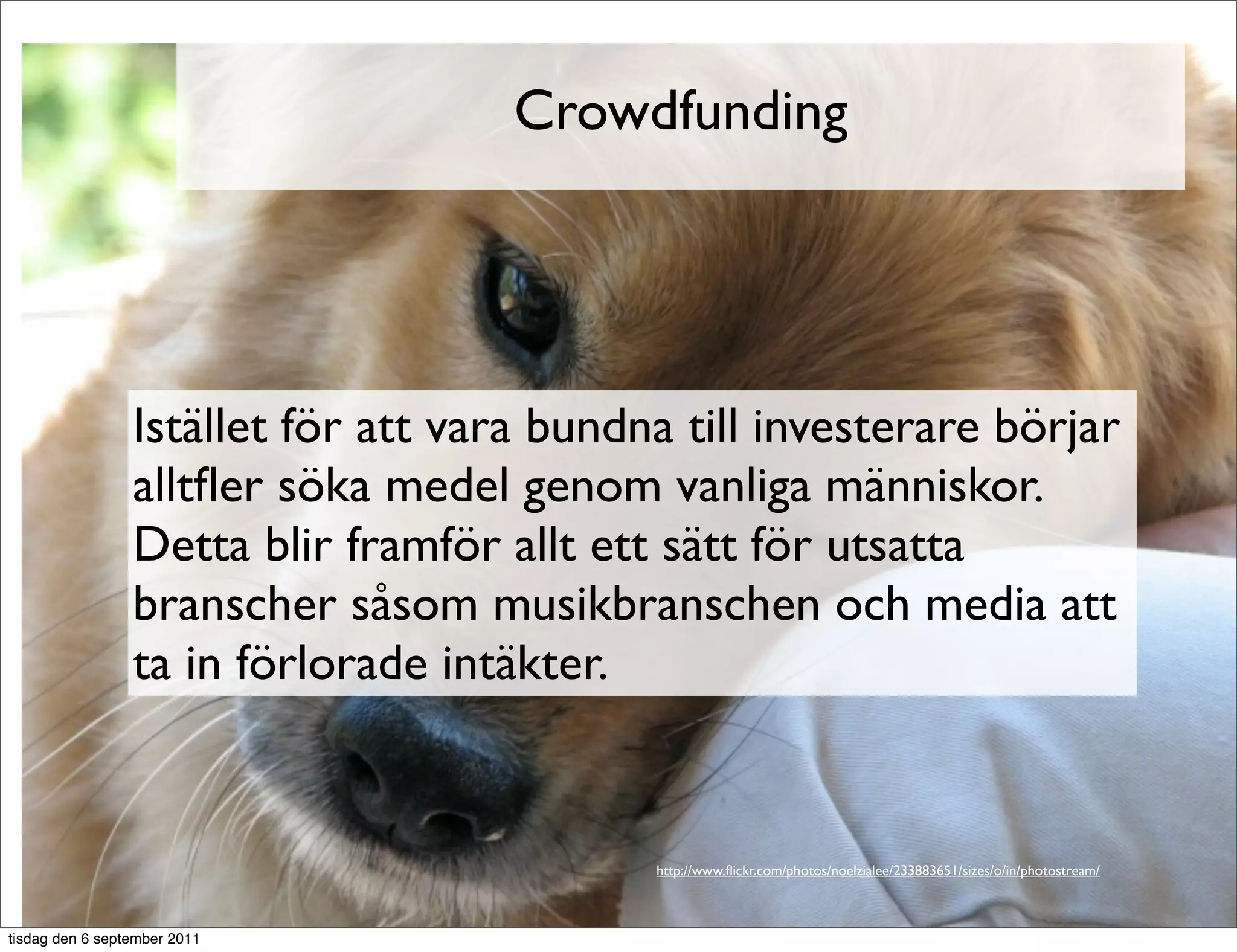 Crowdfunding




                 Istället för att vara bundna till investerare börjar
                 alltﬂer söka medel genom vanliga människor.
                 Detta blir framför allt ett sätt för utsatta
                 branscher såsom musikbranschen och media att
                 ta in förlorade intäkter.


                                            http://www.ﬂickr.com/photos/noelzialee/233883651/sizes/o/in/photostream/



tisdag den 6 september 2011
 