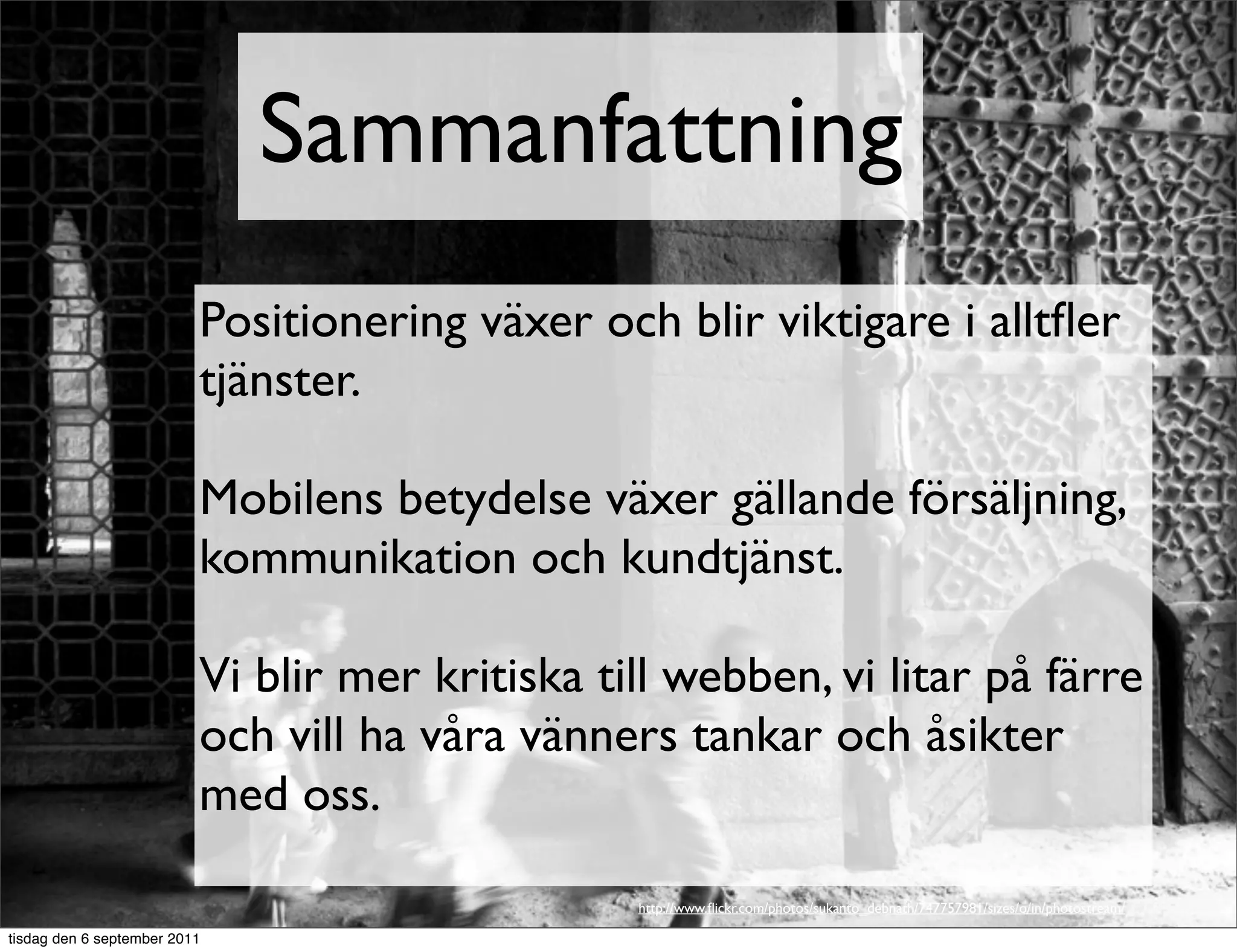 Sammanfattning
                          Positionering växer och blir viktigare i alltﬂer
                          tjänster.

                          Mobilens betydelse växer gällande försäljning,
                          kommunikation och kundtjänst.

                          Vi blir mer kritiska till webben, vi litar på färre
                          och vill ha våra vänners tankar och åsikter
                          med oss.

                                                 http://www.ﬂickr.com/photos/sukanto_debnath/747757981/sizes/o/in/photostream/

tisdag den 6 september 2011
 