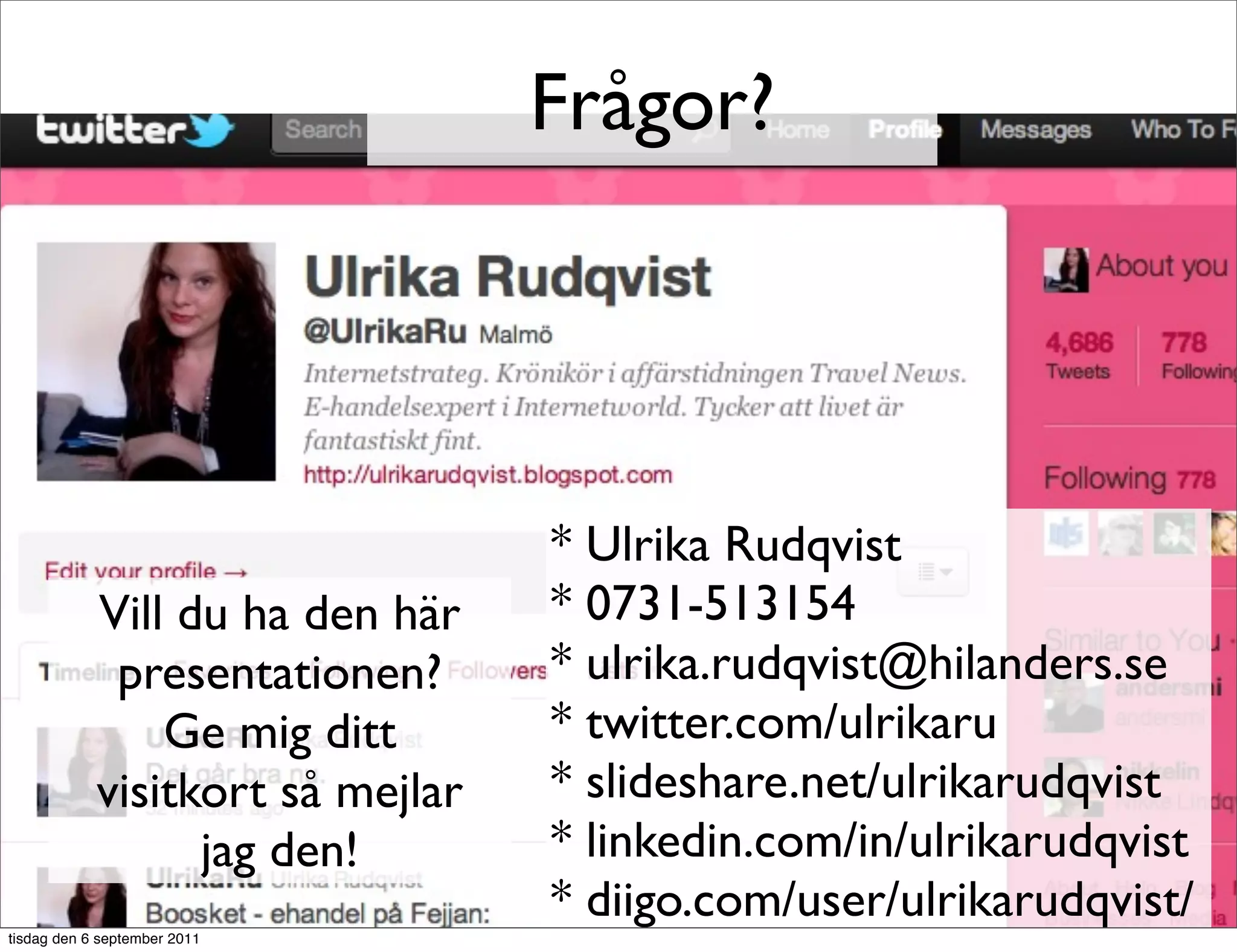 Frågor?




                                  * Ulrika Rudqvist
            Vill du ha den här    * 0731-513154
             presentationen?      * ulrika.rudqvist@hilanders.se
                Ge mig ditt       * twitter.com/ulrikaru
            visitkort så mejlar   * slideshare.net/ulrikarudqvist
                  jag den!        * linkedin.com/in/ulrikarudqvist
                                  * diigo.com/user/ulrikarudqvist/
tisdag den 6 september 2011
 