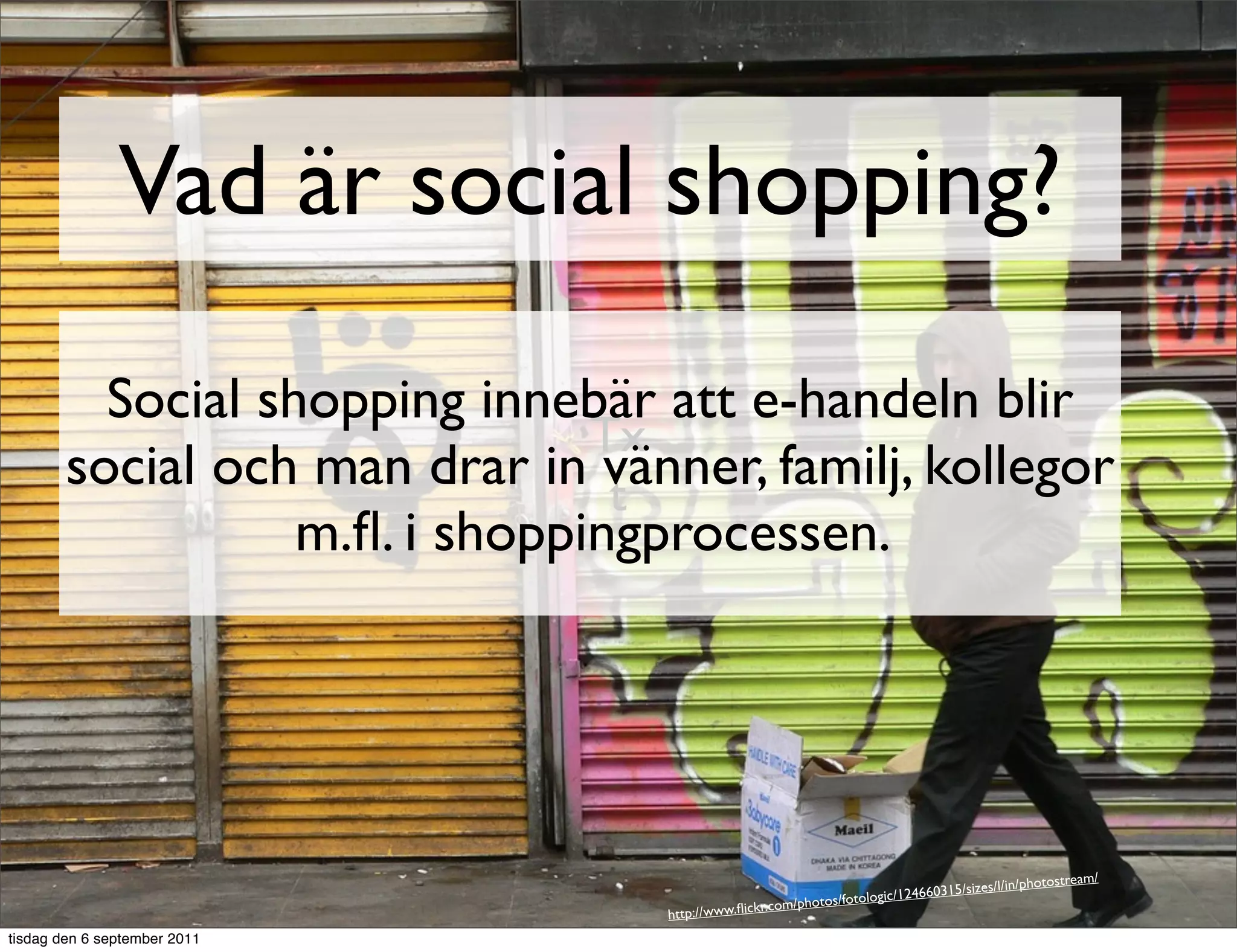 Vad är social shopping?

          Social shopping innebär att e-handeln blir
                                Tx
        social och man drar in vänner, familj, kollegor
                                 t
                   m.ﬂ. i shoppingprocessen.




                                                                                                        am/
                                                                                   /sizes/l/in/photostre
                                                                     gic/124660315
                                                kr.com /photos/fotolo
                                  http://www.ﬂic
tisdag den 6 september 2011
 