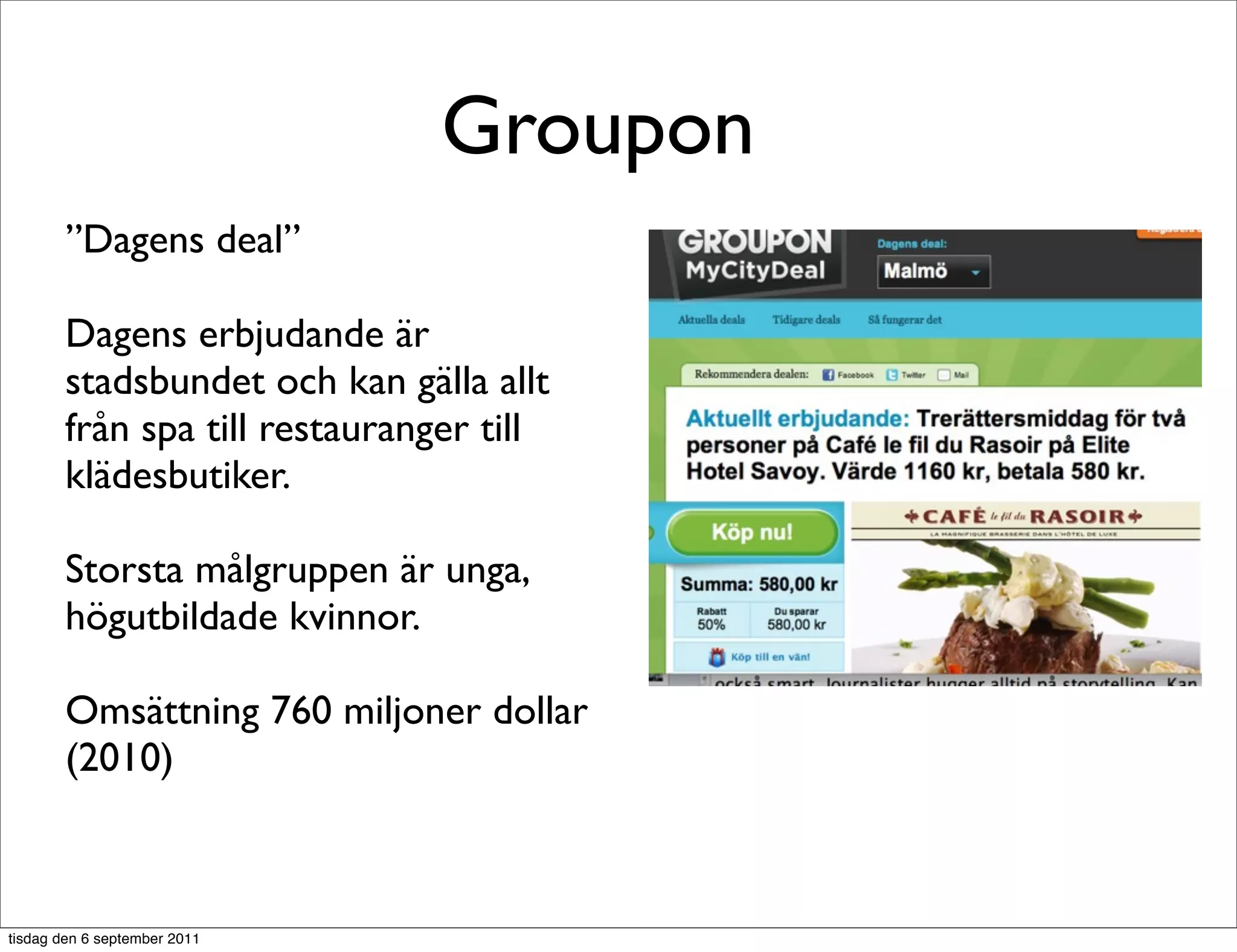 Groupon
       ”Dagens deal”

       Dagens erbjudande är
       stadsbundet och kan gälla allt
       från spa till restauranger till
       klädesbutiker.

       Storsta målgruppen är unga,
       högutbildade kvinnor.

       Omsättning 760 miljoner dollar
       (2010)



tisdag den 6 september 2011
 