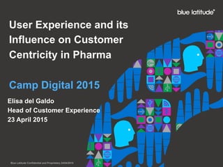 User Experience and its
Influence on Customer
Centricity in Pharma
Camp Digital 2015
Elisa del Galdo
Head of Customer Experience
23 April 2015
Blue Latitude Confidential and Proprietary 24/04/2015
 