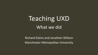 Teaching UXD
What we did
Richard Eskins and Jonathan Willson
Manchester Metropolitan University
 