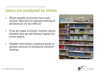 Users are paralysed by choice
31
• When people encounter too much
choice, they tend to choose nothing at
all because it’s too difficult
• If we do make a choice, human nature
dictates that we will always regret it to
some extent.
• Greater information overload leads to
greater amount of emotional decision
making.
Foundations of User Centred Design
©2012 del Galdo Consulting Ltd.
 