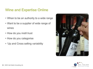 Wine and Expertise Online
34 ©2012 del Galdo Consulting Ltd.
• Whan to be an authority to a wide range
• Want to be a supplier of wide range of
wines
• How do you instil trust
• How do you categorise
• ‘Up and Cross selling variability
 