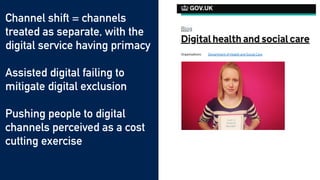 Channel shift = channels
treated as separate, with the
digital service having primacy


Assisted digital failing to
mitigate digital exclusion


Pushing people to digital
channels perceived as a cost
cutting exercise
 