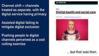 …but that was then.
Channel shift = channels
treated as separate, with the
digital service having primacy


Assisted digital failing to
mitigate digital exclusion


Pushing people to digital
channels perceived as a cost
cutting exercise
 