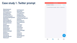 Case study 1: Twitter prompt
#bankingscam


#bankscam


#chequescams


#courierfraud


#holidayscams


#investmentscam


#onlineshoppingscam


#phishing


#phishingscam


#purchasescam


#romancescam


#scam


#scamalert


#scamcall


#scamemail


#scammers


#scammessage


#scams


#scamsms


#smishing


#smishingscam


#textscam
bankingscam


bankscam


chequescams


courierfraud


holidayscams


investmentscam


onlineshoppingscam


phishing


phishingscam


purchasescam


scam


scamalert


scamcall


scamemail


scammers


scammessage


scams


scamsms


smishing


smishingscam


textscam
 