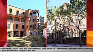 Pavelló de Santa Victòria (1925). Serà un espai de respir i suport integral per a les famílies amb infants amb malalties cròniques
o greus i acompanyar-les en els seus últims dies.
 