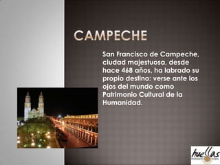 Campeche San Francisco de Campeche, ciudad majestuosa, desde hace 468 años, ha labrado su propio destino: verse ante los ojos del mundo como Patrimonio Cultural de la Humanidad. 