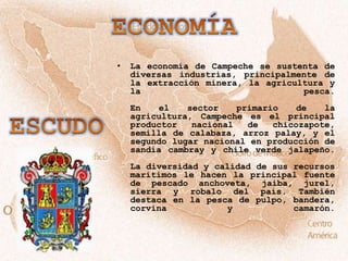 •   La economía de Campeche se sustenta de
    diversas industrias, principalmente de
    la extracción minera, la agricultura y
    la                              pesca.
    En   el    sector    primario    de   la
    agricultura, Campeche es el principal
    productor   nacional   de   chicozapote,
    semilla de calabaza, arroz palay, y el
    segundo lugar nacional en producción de
    sandía cambray y chile verde jalapeño.
    La diversidad y calidad de sus recursos
    marítimos le hacen la principal fuente
    de pescado anchoveta, jaiba, jurel,
    sierra y robalo del país. También
    destaca en la pesca de pulpo, bandera,
    corvina            y           camarón.
 