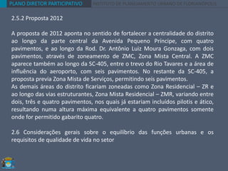 PLANO DIRETOR PARTICIPATIVO INSTITUTO DE PLANEJAMENTO URBANO DE FLORIANÓPOLIS
2.5.2 Proposta 2012
A proposta de 2012 aponta no sentido de fortalecer a centralidade do distrito
ao longo da parte central da Avenida Pequeno Príncipe, com quatro
pavimentos, e ao longo da Rod. Dr. Antônio Luiz Moura Gonzaga, com dois
pavimentos, através de zoneamento de ZMC, Zona Mista Central. A ZMC
aparece também ao longo da SC-405, entre o trevo do Rio Tavares e a área de
influência do aeroporto, com seis pavimentos. No restante da SC-405, a
proposta previa Zona Mista de Serviços, permitindo seis pavimentos.
As demais áreas do distrito ficariam zoneadas como Zona Residencial – ZR e
ao longo das vias estruturantes, Zona Mista Residencial – ZMR, variando entre
dois, três e quatro pavimentos, nos quais já estariam incluídos pilotis e ático,
resultando numa altura máxima equivalente a quatro pavimentos somente
onde for permitido gabarito quatro.
2.6 Considerações gerais sobre o equilíbrio das funções urbanas e os
requisitos de qualidade de vida no setor
 
