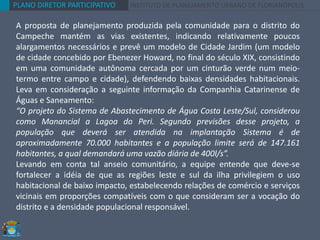 PLANO DIRETOR PARTICIPATIVO INSTITUTO DE PLANEJAMENTO URBANO DE FLORIANÓPOLIS
A proposta de planejamento produzida pela comunidade para o distrito do
Campeche mantém as vias existentes, indicando relativamente poucos
alargamentos necessários e prevê um modelo de Cidade Jardim (um modelo
de cidade concebido por Ebenezer Howard, no final do século XIX, consistindo
em uma comunidade autônoma cercada por um cinturão verde num meio-
termo entre campo e cidade), defendendo baixas densidades habitacionais.
Leva em consideração a seguinte informação da Companhia Catarinense de
Águas e Saneamento:
“O projeto do Sistema de Abastecimento de Água Costa Leste/Sul, considerou
como Manancial a Lagoa do Peri. Segundo previsões desse projeto, a
população que deverá ser atendida na implantação Sistema é de
aproximadamente 70.000 habitantes e a população limite será de 147.161
habitantes, a qual demandará uma vazão diária de 400l/s”.
Levando em conta tal anseio comunitário, a equipe entende que deve-se
fortalecer a idéia de que as regiões leste e sul da ilha privilegiem o uso
habitacional de baixo impacto, estabelecendo relações de comércio e serviços
vicinais em proporções compatíveis com o que consideram ser a vocação do
distrito e a densidade populacional responsável.
 