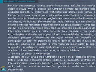 PLANO DIRETOR PARTICIPATIVO INSTITUTO DE PLANEJAMENTO URBANO DE FLORIANÓPOLIS
Partindo dos pequenos núcleos predominantemente agrícolas implantados
desde o século XVIII, a planície do Campeche sempre foi marcada pela
ocupação rarefeita. O crescimento vertiginoso dos últimos anos tornou o
Campeche em uma das áreas com maior potencial de conflitos de vizinhança
em Florianópolis. Atualmente, a ocupação baseada em lotes unifamiliares está
em cheque, confrontada por construções multifamiliares que em diversos
setores do distrito romperam o frágil equilíbrio até então existente. A proposta
da PMF é dirimir grandemente esses conflitos, prevendo a predominância de
lotes unifamiliartes para a maior parte da área ocupada e reservando
verticalizações moderadas apenas para reforçar as centralidades necessárias, e
completar processo já consolidado em alguns setores do Campeche. A
participação do setor no crescimento urbano deve se dar pela indução de
operações urbanas que garantam a preservação da maior parte do solo,
resguardem as paisagens mais significativas, mesclem usos, concentrem e
otimizem o fornecimento de infra-estrutura, inclusive mobilidade.
2.7 Síntese das propostas e Conclusões
A proposta da PMF-2013 para o Campeche e para a maior parte dos setores
leste e sul da Ilha, é considerá-lo área residencial predominante, centrada em
lotes unifamiliares, sendo admissível construções de dois andares com uso do
sótão, não se admitindo construções geminadas senão em trechos
determinados.
 