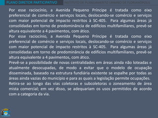 PLANO DIRETOR PARTICIPATIVO INSTITUTO DE PLANEJAMENTO URBANO DE FLORIANÓPOLIS
Por esse raciocínio, a Avenida Pequeno Príncipe é tratada como eixo
preferencial de comércio e serviços locais, deslocando-se comércio e serviços
com maior potencial de impacto restritos à SC-405. Para algumas áreas já
consolidadas em torno de predominância de edifícios multifamiliares, prevê-se
altura equivalente a 4 pavimentos, com ático.
Por esse raciocínio, a Avenida Pequeno Príncipe é tratada como eixo
preferencial de comércio e serviços locais, deslocando-se comércio e serviços
com maior potencial de impacto restritos à SC-405. Para algumas áreas já
consolidadas em torno de predominância de edifícios multifamiliares, prevê-se
altura equivalente a 4 pavimentos, com ático.
Prevê-se a possibilidade de novas centralidades em áreas ainda não loteadas e
atualmente desocupadas, de modo a evitar que o modelo de ocupação
disseminada, baseado na estrutura fundiária existente se espalhe por todas as
áreas ainda vazias do município e para as quais a legislação permite ocupações.
Retira-se ao longo das vias coletoras e subcoletoras o zoneamento de área
mista comercial; em vez disso, se adequariam os usos permitidos de acordo
com a categoria da via.
 