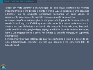 PLANO DIRETOR PARTICIPATIVO INSTITUTO DE PLANEJAMENTO URBANO DE FLORIANÓPOLIS
Tendo em vista garantir a manutenção do eixo visual existente na Avenida
Pequeno Príncipe em direção a Ponte Hercílio Luz, se estabelece uma área não
edificante, ou de ocupação compatível, formando um cone visual, no
zoneamento anteriormente previsto como área mista de comércio.
A equipe propõe a manutenção da via projetada logo atrás da área mista de
comércio ao longo da SC-405, que serviria, especificamente neste caso, como
alternativa para delimitar a expansão da ocupação hoje existente, buscando
ainda qualificar a ocupação deste espaço e diluir o fluxo de veículos.Por outro
lado, a via projetada mais a oeste, nos limites da área de mangue, foi suprimida
da proposta.
É indispensável prever interligação das vias existentes a leste e a oeste da SC-
405, estabelecendo conexões internas que liberem a via conectora (SC) do
trânsito local.
 