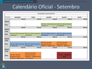 PLANO DIRETOR PARTICIPATIVO INSTITUTO DE PLANEJAMENTO URBANO DE FLORIANÓPOLIS
Calendário Oficial - Setembro
CALENDÁRIO PLANO DIRETOR
SEGUNDA TERÇA QUARTA QUINTA SEXTA
23/set 24/set 25/set 26/set 27/set
Manhã
Noite
19h-22h - Oficina Setorial I
- Grupo G1
19h-22h -Oficina Setorial
I - Grupo G2
30/set 01/out 02/out 03/out 04/out
Manhã
Tarde
Noite
19h-22h -Oficina Setorial I
- Grupo G3
19h-22h -Oficina Setorial I
- Grupo G4
19h-22h -Oficina Setorial
II- Grupo G1
19h-22h -Oficina Setorial
II- Grupo G2
07/out 08/out 09/out 10/out 11/out
Manhã
Tarde
Noite 19h-22h -Oficina Setorial
II - Grupo G3
19h-22h -Oficina Setorial
II- Grupo G4
19h-22h -Reunião
preparatória para
audiência - Região Norte
19h-22h -Reunião
preparatória para
audiência - Região Sul
14/out 15/out 16/out 17/out 18/out
Manhã
Tarde
Noite
19h-22h -Reunião
preparatória para
audiência - Região Leste
19h-22h -Reunião
preparatória para
audiência - Região Central
e Continental
19h-22h Audiência
Geral
 