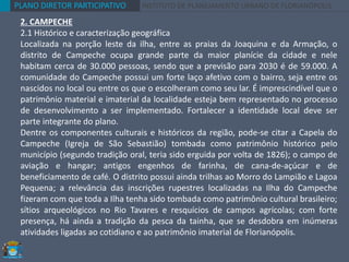PLANO DIRETOR PARTICIPATIVO INSTITUTO DE PLANEJAMENTO URBANO DE FLORIANÓPOLIS
2. CAMPECHE
2.1 Histórico e caracterização geográfica
Localizada na porção leste da ilha, entre as praias da Joaquina e da Armação, o
distrito de Campeche ocupa grande parte da maior planície da cidade e nele
habitam cerca de 30.000 pessoas, sendo que a previsão para 2030 é de 59.000. A
comunidade do Campeche possui um forte laço afetivo com o bairro, seja entre os
nascidos no local ou entre os que o escolheram como seu lar. É imprescindível que o
patrimônio material e imaterial da localidade esteja bem representado no processo
de desenvolvimento a ser implementado. Fortalecer a identidade local deve ser
parte integrante do plano.
Dentre os componentes culturais e históricos da região, pode-se citar a Capela do
Campeche (Igreja de São Sebastião) tombada como patrimônio histórico pelo
município (segundo tradição oral, teria sido erguida por volta de 1826); o campo de
aviação e hangar; antigos engenhos de farinha, de cana-de-açúcar e de
beneficiamento de café. O distrito possui ainda trilhas ao Morro do Lampião e Lagoa
Pequena; a relevância das inscrições rupestres localizadas na Ilha do Campeche
fizeram com que toda a Ilha tenha sido tombada como patrimônio cultural brasileiro;
sítios arqueológicos no Rio Tavares e resquícios de campos agrícolas; com forte
presença, há ainda a tradição da pesca da tainha, que se desdobra em inúmeras
atividades ligadas ao cotidiano e ao patrimônio imaterial de Florianópolis.
 