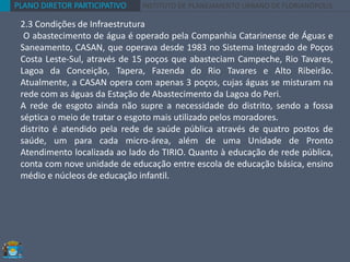 PLANO DIRETOR PARTICIPATIVO INSTITUTO DE PLANEJAMENTO URBANO DE FLORIANÓPOLIS
2.3 Condições de Infraestrutura
O abastecimento de água é operado pela Companhia Catarinense de Águas e
Saneamento, CASAN, que operava desde 1983 no Sistema Integrado de Poços
Costa Leste-Sul, através de 15 poços que abasteciam Campeche, Rio Tavares,
Lagoa da Conceição, Tapera, Fazenda do Rio Tavares e Alto Ribeirão.
Atualmente, a CASAN opera com apenas 3 poços, cujas águas se misturam na
rede com as águas da Estação de Abastecimento da Lagoa do Peri.
A rede de esgoto ainda não supre a necessidade do distrito, sendo a fossa
séptica o meio de tratar o esgoto mais utilizado pelos moradores.
distrito é atendido pela rede de saúde pública através de quatro postos de
saúde, um para cada micro-área, além de uma Unidade de Pronto
Atendimento localizada ao lado do TIRIO. Quanto à educação de rede pública,
conta com nove unidade de educação entre escola de educação básica, ensino
médio e núcleos de educação infantil.
 
